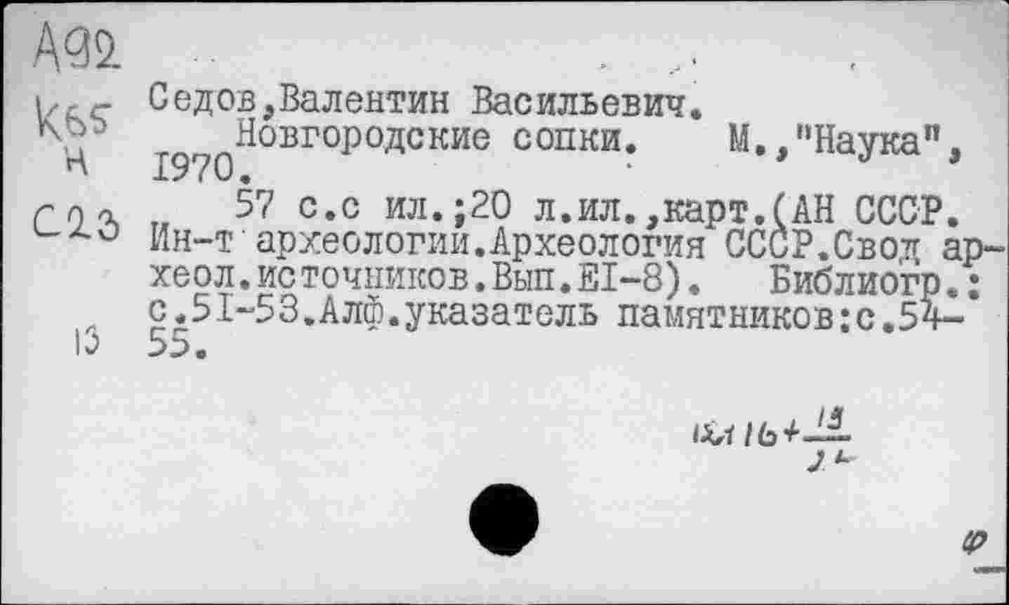 ﻿н C2.Ô
із
Седов,Валентин Васильевич.
^Новгородские сопки. М.,'‘Наука”
57 с.с ил.;20 л.ил.,карт.(АН СССР Ин-т археологии.Археология СССР.Сво* хеол.источников.Вып.Е1-8). Библиогр с.51-53.Алф.указатель памятников:с.54
